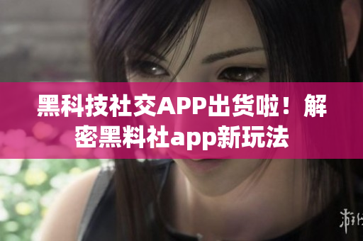 黑科技社交APP出货啦！解密黑料社app新玩法