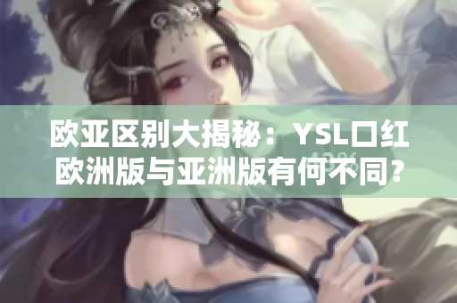 欧亚区别大揭秘：YSL口红欧洲版与亚洲版有何不同？