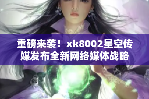 重磅来袭！xk8002星空传媒发布全新网络媒体战略