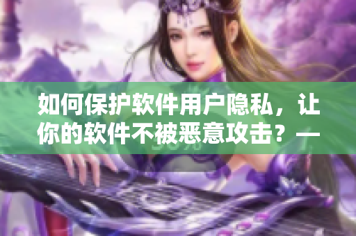 如何保护软件用户隐私，让你的软件不被恶意攻击？——一份完整的指南