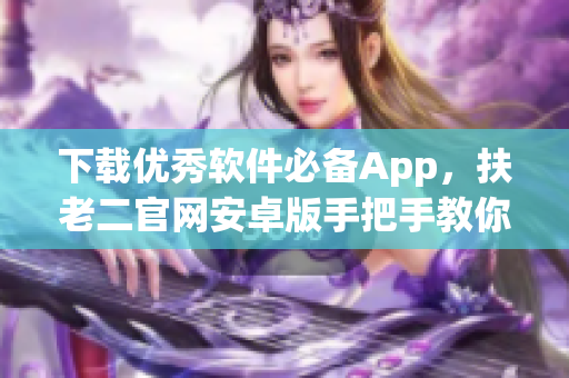 下载优秀软件必备App，扶老二官网安卓版手把手教你安装！