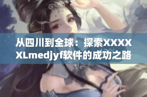 从四川到全球：探索XXXXXLmedjyf软件的成功之路