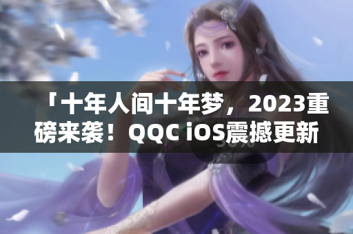 「十年人间十年梦，2023重磅来袭！QQC iOS震撼更新」