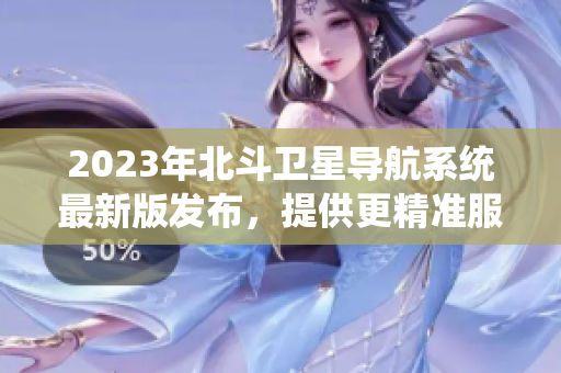 2023年北斗卫星导航系统最新版发布，提供更精准服务