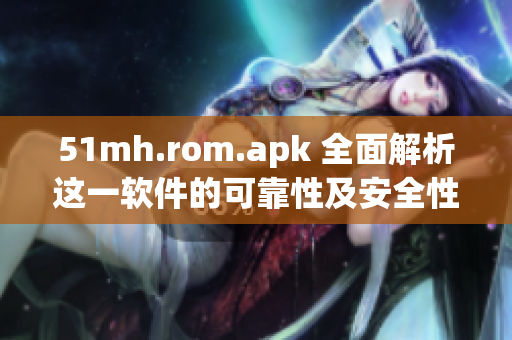 51mh.rom.apk 全面解析这一软件的可靠性及安全性