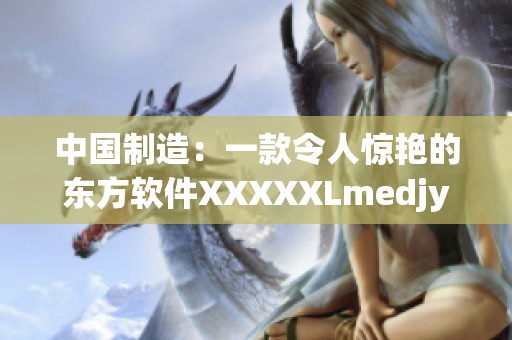 中国制造：一款令人惊艳的东方软件XXXXXLmedjyf重磅来袭！