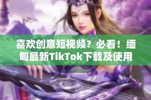 喜欢创意短视频？必看！缅甸最新TikTok下载及使用教程！