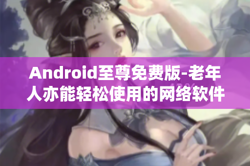 Android至尊免费版-老年人亦能轻松使用的网络软件