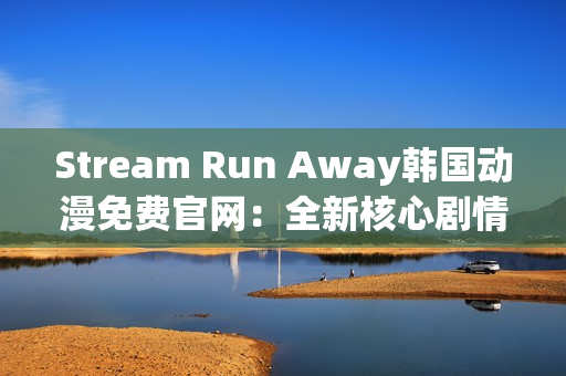 Stream Run Away韩国动漫免费官网：全新核心剧情与绚丽画面