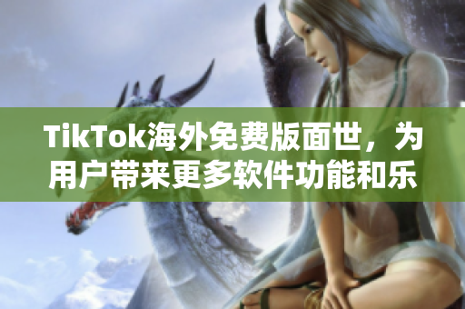 TikTok海外免费版面世，为用户带来更多软件功能和乐趣