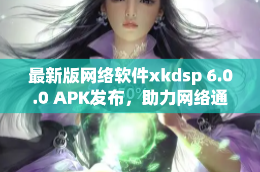 最新版网络软件xkdsp 6.0.0 APK发布，助力网络通讯体验