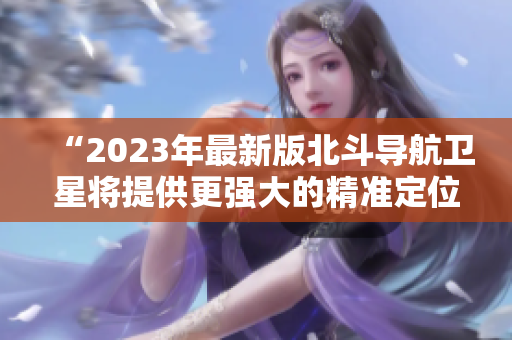 “2023年最新版北斗导航卫星将提供更强大的精准定位服务”