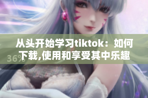 从头开始学习tiktok：如何下载,使用和享受其中乐趣？