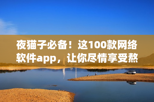 夜猫子必备！这100款网络软件app，让你尽情享受熬夜的效率与乐趣！