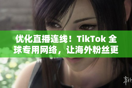 优化直播连线！TikTok 全球专用网络，让海外粉丝更畅享直播！