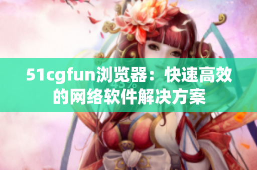 51cgfun浏览器：快速高效的网络软件解决方案