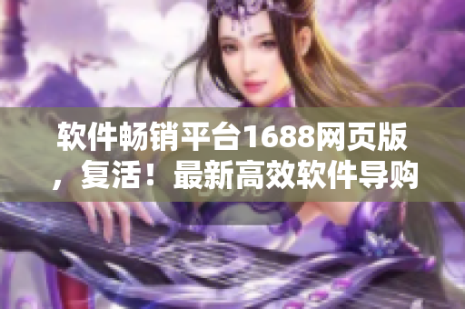 软件畅销平台1688网页版，复活！最新高效软件导购，即刻体验!