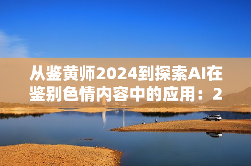 从鉴黄师2024到探索AI在鉴别色情内容中的应用：2024年的鉴黄技术