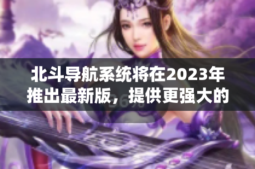 北斗导航系统将在2023年推出最新版，提供更强大的全球导航服务。