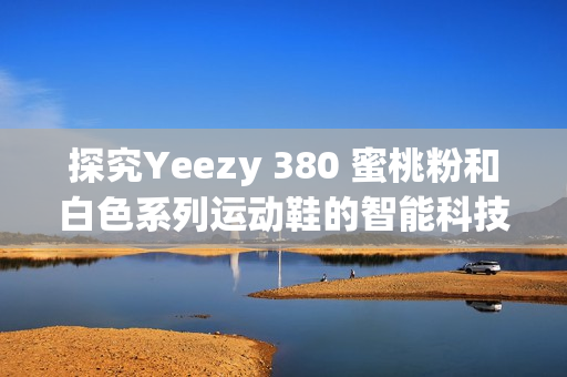 探究Yeezy 380 蜜桃粉和白色系列运动鞋的智能科技与设计