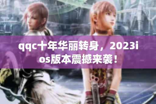 qqc十年华丽转身，2023ios版本震撼来袭！