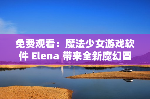 免费观看：魔法少女游戏软件 Elena 带来全新魔幻冒险！