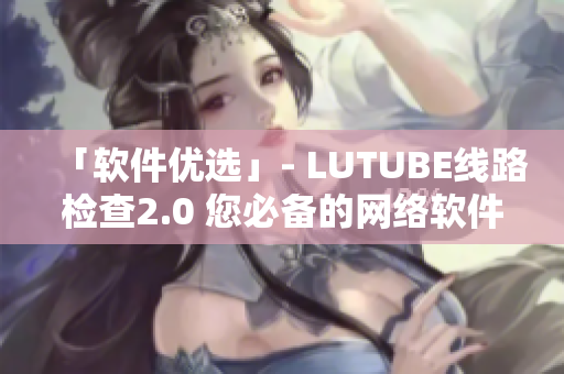 「软件优选」- LUTUBE线路检查2.0 您必备的网络软件检测工具