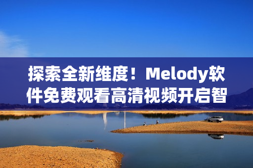 探索全新维度！Melody软件免费观看高清视频开启智能视觉时代