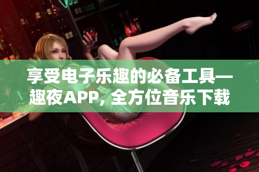 享受电子乐趣的必备工具—趣夜APP, 全方位音乐下载利器