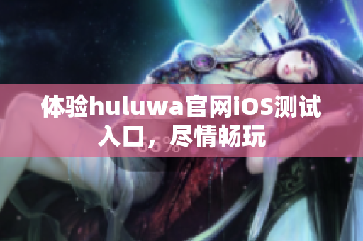 体验huluwa官网iOS测试入口，尽情畅玩