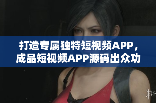 打造专属独特短视频APP，成品短视频APP源码出众功能尽显