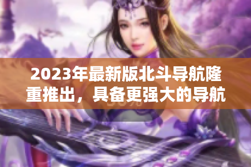 2023年最新版北斗导航隆重推出，具备更强大的导航和定位功能！