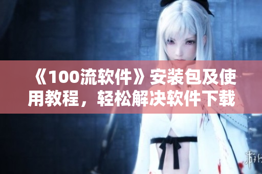 《100流软件》安装包及使用教程，轻松解决软件下载困扰