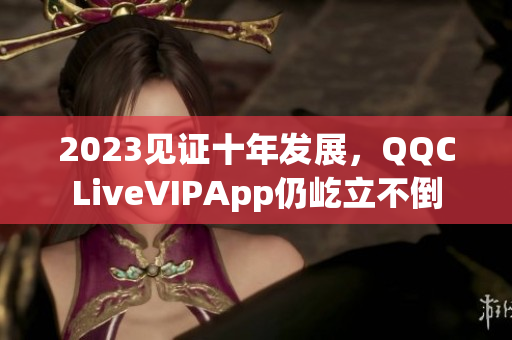 2023见证十年发展，QQCLiveVIPApp仍屹立不倒