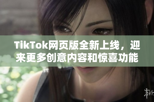 TikTok网页版全新上线，迎来更多创意内容和惊喜功能!