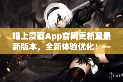 喵上漫画App官网更新至最新版本，全新体验优化！——软件编辑报道