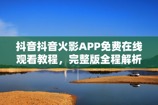 抖音抖音火影APP免费在线观看教程，完整版全程解析