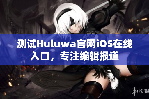 测试Huluwa官网iOS在线入口，专注编辑报道