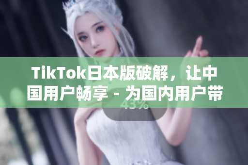 TikTok日本版破解，让中国用户畅享 - 为国内用户带来更多视频娱乐乐趣