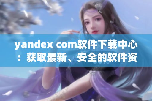 yandex com软件下载中心：获取最新、安全的软件资源