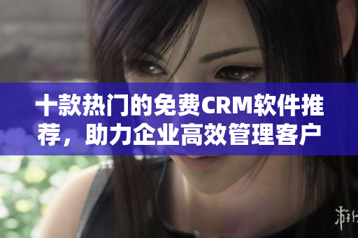 十款热门的免费CRM软件推荐，助力企业高效管理客户