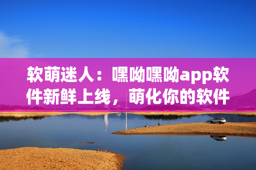 软萌迷人：嘿呦嘿呦app软件新鲜上线，萌化你的软件体验