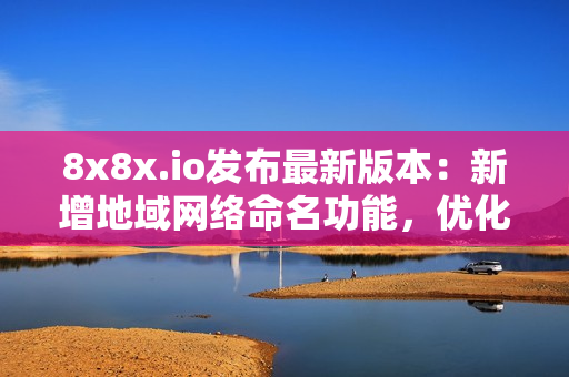 8x8x.io发布最新版本：新增地域网络命名功能，优化软件性能