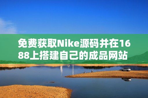 免费获取Nike源码并在1688上搭建自己的成品网站 - 一个软件编辑的建议。