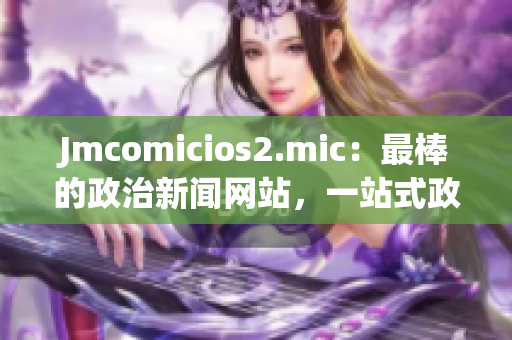 Jmcomicios2.mic：最棒的政治新闻网站，一站式政治信息平台