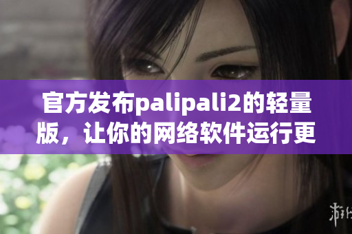 官方发布palipali2的轻量版，让你的网络软件运行更加高效