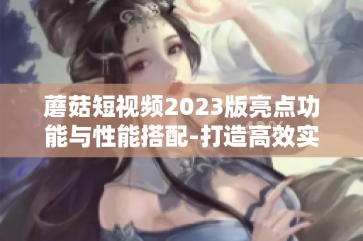 蘑菇短视频2023版亮点功能与性能搭配-打造高效实用的网络软件