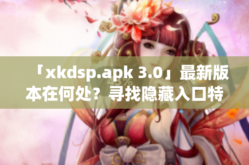 「xkdsp.apk 3.0」最新版本在何处？寻找隐藏入口特色