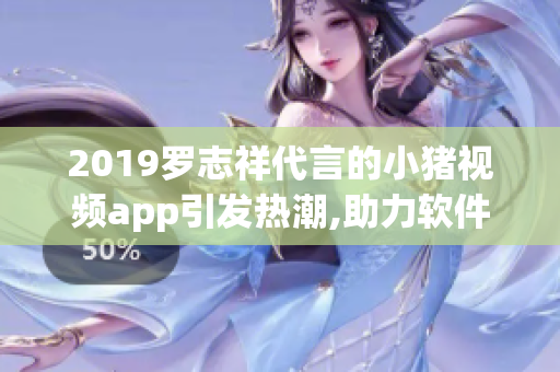 2019罗志祥代言的小猪视频app引发热潮,助力软件行业创新发展