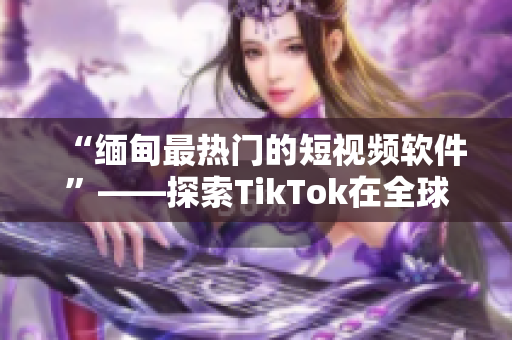 “缅甸最热门的短视频软件”——探索TikTok在全球的热度及特点